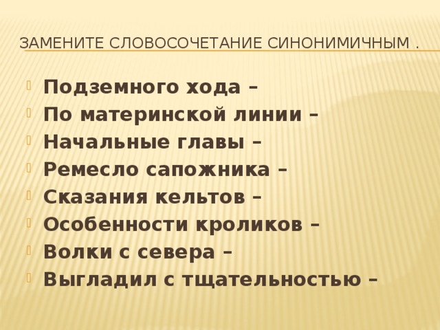 Замените словосочетание синонимичным . Подземного хода – По материнской линии – Начальные главы – Ремесло сапожника – Сказания кельтов – Особенности кроликов – Волки с севера – Выгладил с тщательностью –