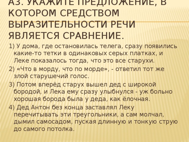 A3. Укажите предложение, в котором средством выразительности речи является сравнение. 1) У дома, где остановилась телега, сразу появились какие-то тетки в одинаковых серых платках, и Леке показалось тогда, что это все старухи. 2) «Что в морду, что по морде», - ответил тот же злой старушечий голос. 3) Потом вперёд старух вышел дед с широкой бородой, и Лека ему сразу улыбнулся - уж больно хорошая борода была у деда, как ёлочная. 4) Дед Антон без конца заставлял Леку перечитывать эти треугольники, а сам молчал, дымил самосадом, пуская длинную и тонкую струю до самого потолка.