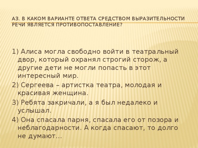 A3. В каком варианте ответа средством выразительности речи является противопоставление? 1) Алиса могла свободно войти в театральный двор, который охранял строгий сторож, а другие дети не могли попасть в этот интересный мир. 2) Сергеева – артистка театра, молодая и красивая женщина. 3) Ребята закричали, а я был недалеко и услышал. 4) Она спасала парня, спасала его от позора и неблагодарности. А когда спасают, то долго не думают...