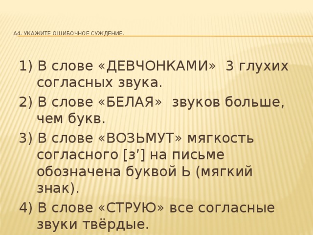 A4. Укажите ошибочное суждение.   1) В слове «ДЕВЧОНКАМИ» 3 глухих согласных звука. 2) В слове «БЕЛАЯ» звуков больше, чем букв. 3) В слове «ВОЗЬМУТ» мягкость согласного [з’] на письме обозначена буквой Ь (мягкий знак). 4) В слове «СТРУЮ» все согласные звуки твёрдые.