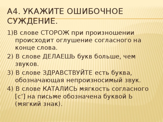 A4. Укажите ошибочное суждение. 1)В слове СТОРОЖ при произношении происходит оглушение согласного на конце слова. 2) В слове ДЕЛАЕШЬ букв больше, чем звуков. 3) В слове ЗДРАВСТВУЙТЕ есть буква, обозначающая непроизносимый звук. 4) В слове КАТАЛИСЬ мягкость согласного [с’] на письме обозначена буквой Ь (мягкий знак).