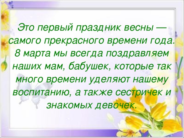 Это первый праздник весны — самого прекрасного времени года. 8 марта мы всегда поздравляем наших мам, бабушек, которые так много времени уделяют нашему воспитанию, а также сестричек и знакомых девочек.