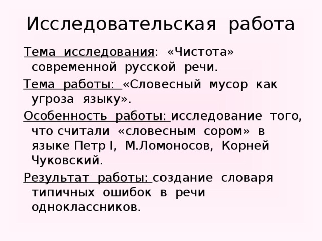 Исследовательская работа  Тема исследования : «Чистота» современной русской речи.  Тема работы: «Словесный мусор как угроза языку».  Особенность работы: исследование того, что считали «словесным сором» в языке Петр I, М.Ломоносов, Корней Чуковский.  Результат работы: создание словаря типичных ошибок в речи одноклассников.