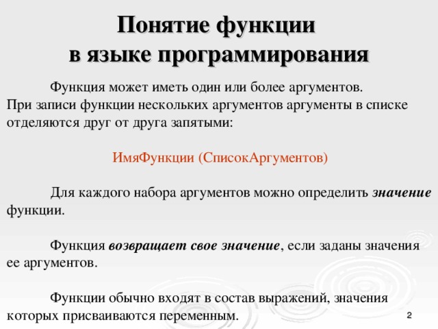 Понятие функции  в языке программирования  Функция может иметь один или более аргументов. При записи функции нескольких аргументов аргументы в списке отделяются друг от друга запятыми:  ИмяФункции (СписокАргументов)  Для каждого набора аргументов можно определить значение  функции.  Функция возвращает свое значение , если заданы значения ее аргументов.  Функции обычно входят в состав выражений, значения которых присваиваются переменным.