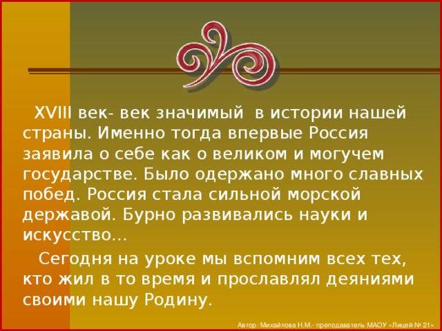 XVIII век- век значимый в истории нашей страны. Именно тогда впервые Россия заявила о себе как о великом и могучем государстве. Было одержано много славных побед. Россия стала сильной морской державой. Бурно развивались науки и искусство…  Сегодня на уроке мы вспомним всех тех, кто жил в то время и прославлял деяниями своими нашу Родину. Автор: Михайлова Н.М.- преподаватель МАОУ «Лицей № 21»