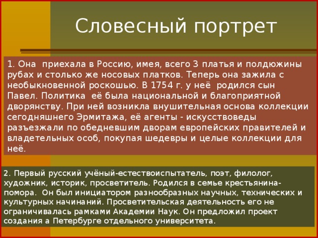 Словесный портрет 1. Она  приехала в Россию, имея, всего 3 платья и полдюжины рубах и столько же носовых платков. Теперь она зажила с необыкновенной роскошью. В 1754 г. у неё  родился сын Павел. Политика  её была национальной и благоприятной дворянству. При ней возникла внушительная основа коллекции сегодняшнего Эрмитажа, её агенты - искусствоведы разъезжали по обедневшим дворам европейских правителей и владетельных особ, покупая шедевры и целые коллекции для неё. 2. Первый русский учёный-естествоиспытатель, поэт, филолог, художник, историк, просветитель. Родился в семье крестьянина-помора.  Он был инициатором разнообразных научных, технических и культурных начинаний. Просветительская деятельность его не ограничивалась рамками Академии Наук. Он предложил проект создания а Петербурге отдельного университета.