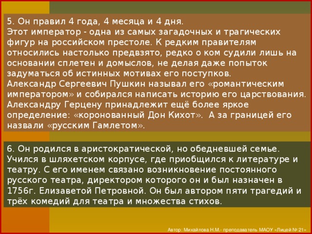 5. Он правил 4 года, 4 месяца и 4 дня. Этот император - одна из самых загадочных и трагических фигур на российском престоле. К редким правителям относились настолько предвзято, редко о ком судили лишь на основании сплетен и домыслов, не делая даже попыток задуматься об истинных мотивах его поступков. Александр Сергеевич Пушкин называл его «романтическим императором» и собирался написать историю его царствования. Александру Герцену принадлежит ещё более яркое определение: «коронованный Дон Кихот». А за границей его назвали «русским Гамлетом». 6. Он родился в аристократической, но обедневшей семье. Учился в шляхетском корпусе, где приобщился к литературе и театру. С его именем связано возникновение постоянного русского театра, директором которого он и был назначен в 1756г. Елизаветой Петровной. Он был автором пяти трагедий и трёх комедий для театра и множества стихов. Автор: Михайлова Н.М.- преподаватель МАОУ «Лицей № 21»