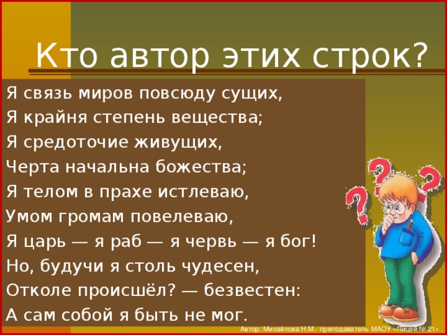 Кто автор этих строк? Я связь миров повсюду сущих, Я крайня степень вещества; Я средоточие живущих, Черта начальна божества; Я телом в прахе истлеваю, Умом громам повелеваю, Я царь — я раб — я червь — я бог! Но, будучи я столь чудесен, Отколе происшёл? — безвестен: А сам собой я быть не мог. Автор: Михайлова Н.М.- преподаватель МАОУ «Лицей № 21»