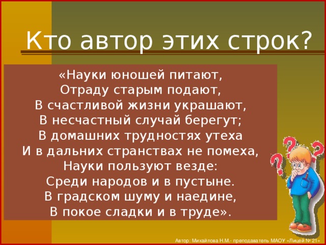 Кто автор этих строк? «Науки юношей питают, Отраду старым подают, В счастливой жизни украшают, В несчастный случай берегут; В домашних трудностях утеха И в дальних странствах не помеха, Науки пользуют везде: Среди народов и в пустыне. В градском шуму и наедине, В покое сладки и в труде». Автор: Михайлова Н.М.- преподаватель МАОУ «Лицей № 21»