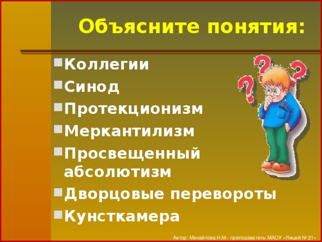 Объясните понятия: Коллегии Синод Протекционизм Меркантилизм Просвещенный абсолютизм Дворцовые перевороты Кунсткамера Автор: Михайлова Н.М.- преподаватель МАОУ «Лицей № 21»