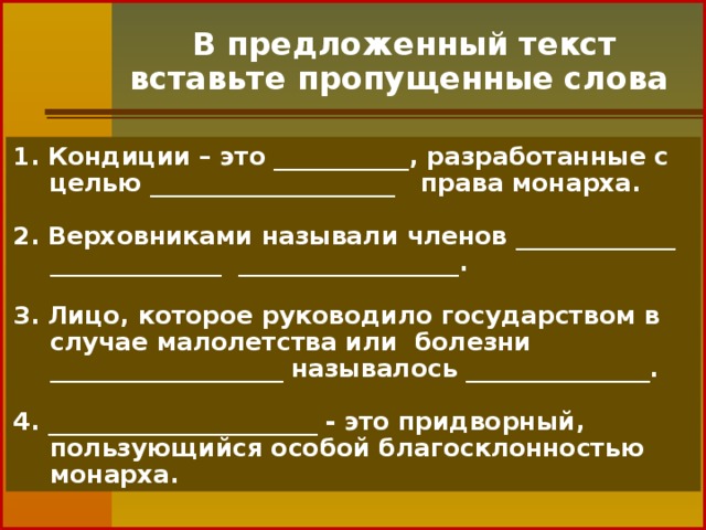 В предложенный текст вставьте пропущенные слова 1. Кондиции – это ___________, разработанные с целью ____________________   права монарха.  2. Верховниками называли членов _____________ ______________ __________________.  3. Лицо, которое руководило государством в случае малолетства или  болезни ___________________ называлось _______________.  4. ______________________ - это придворный, пользующийся особой благосклонностью монарха.