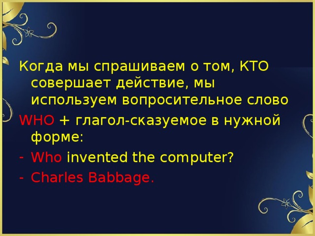 Когда мы спрашиваем о том, КТО совершает действие, мы используем вопросительное слово WHO  + глагол-сказуемое в нужной форме: