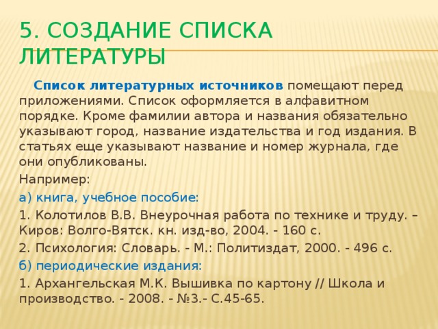 5. Создание списка литературы  Список литературных источников  помещают перед приложениями. Список оформляется в алфавитном порядке. Кроме фамилии автора и названия обязательно указывают город, название издательства и год издания. В статьях еще указывают название и номер журнала, где они опубликованы. Например: а) книга, учебное пособие: 1. Колотилов В.В. Внеурочная работа по технике и труду. – Киров: Волго-Вятск. кн. изд-во, 2004. - 160 с. 2. Психология: Словарь. - М.: Политиздат, 2000. - 496 с. б) периодические издания: 1. Архангельская М.К. Вышивка по картону // Школа и производство. - 2008. - №3.- С.45-65.