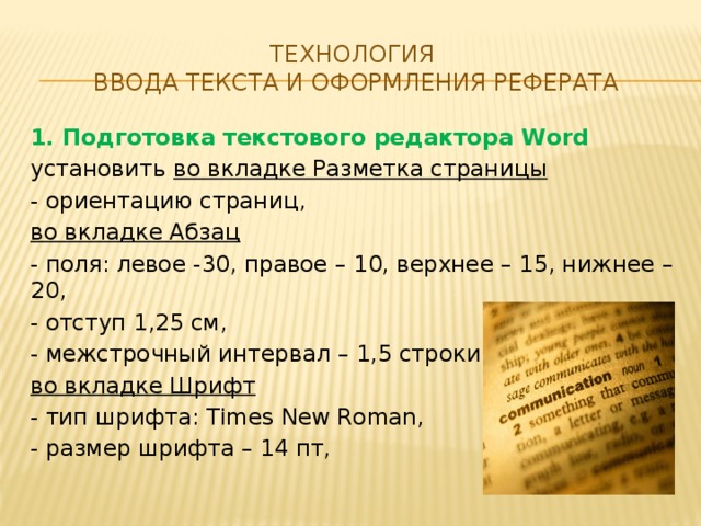 Технология  ввода текста и оформления реферата 1. Подготовка текстового редактора Word установить во вкладке Разметка страницы - ориентацию страниц, во вкладке Абзац - поля: левое -30, правое – 10, верхнее – 15, нижнее – 20, - отступ 1,25 см, - межстрочный интервал – 1,5 строки, во вкладке Шрифт - тип шрифта: Times New Roman, - размер шрифта – 14 пт,