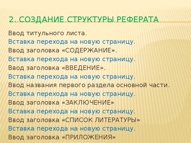 2. Создание структуры реферата Ввод титульного листа. Вставка перехода на новую страницу. Ввод заголовка «СОДЕРЖАНИЕ». Вставка перехода на новую страницу. Ввод заголовка «ВВЕДЕНИЕ». Вставка перехода на новую страницу. Ввод названия первого раздела основной части. Вставка перехода на новую страницу. Ввод заголовка «ЗАКЛЮЧЕНИЕ» Вставка перехода на новую страницу. Ввод заголовка «СПИСОК ЛИТЕРАТУРЫ» Вставка перехода на новую страницу. Ввод заголовка «ПРИЛОЖЕНИЯ»