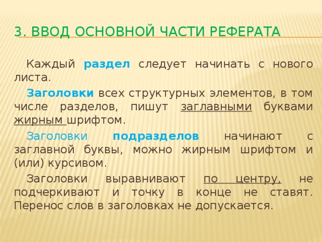 3. Ввод основной части реферата  Каждый раздел следует начинать с нового листа.  Заголовки  всех структурных элементов, в том числе разделов, пишут заглавными буквами жирным шрифтом.  Заголовки подразделов начинают с заглавной буквы, можно жирным шрифтом и (или) курсивом.  Заголовки выравнивают по центру, не подчеркивают и точку в конце не ставят. Перенос слов в заголовках не допускается.