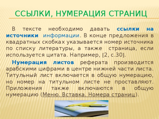 Ссылки, нумерация страниц  В тексте необходимо давать ссылки на источники информации . В конце предложения в квадратных скобках указывается номер источника по списку литературы, а также страница, если используется цитата. Например,  2, с.30  .  Нумерация листов  реферата производится арабскими цифрами в центре нижней части листа. Титульный лист включается в общую нумерацию, но номер на титульном листе не проставляют. Приложения также включаются в общую нумерацию ( Меню. Вставка. Номера страниц ).