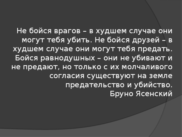 Не бойся врагов – в худшем случае они могут тебя убить. Не бойся друзей – в худшем случае они могут тебя предать. Бойся равнодушных – они не убивают и не предают, но только с их молчаливого согласия существуют на земле предательство и убийство.  Бруно Ясенский