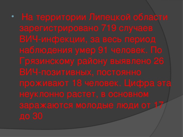 На территории Липецкой области зарегистрировано 719 случаев ВИЧ-инфекции, за весь период наблюдения умер 91 человек. По Грязинскому району выявлено 26 ВИЧ-позитивных, постоянно проживают 18 человек. Цифра эта неуклонно растет, в основном заражаются молодые люди от 17 до 30