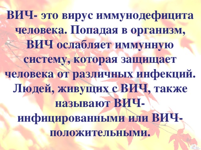 ВИЧ- это вирус иммунодефицита человека. Попадая в организм, ВИЧ ослабляет иммунную систему, которая защищает человека от различных инфекций. Людей, живущих с ВИЧ, также называют ВИЧ- инфицированными или ВИЧ- положительными.