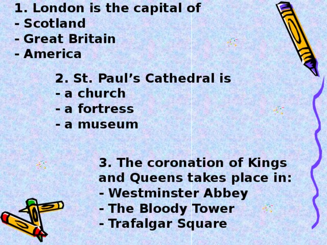 1. London is the capital of  - Scotland  - Great Britain  - America    2. St. Paul’s Cathedral is  - a church  - a fortress  - a museum    3. The coronation of Kings and Queens takes place in:  - Westminster Abbey  - The Bloody Tower  - Trafalgar Square