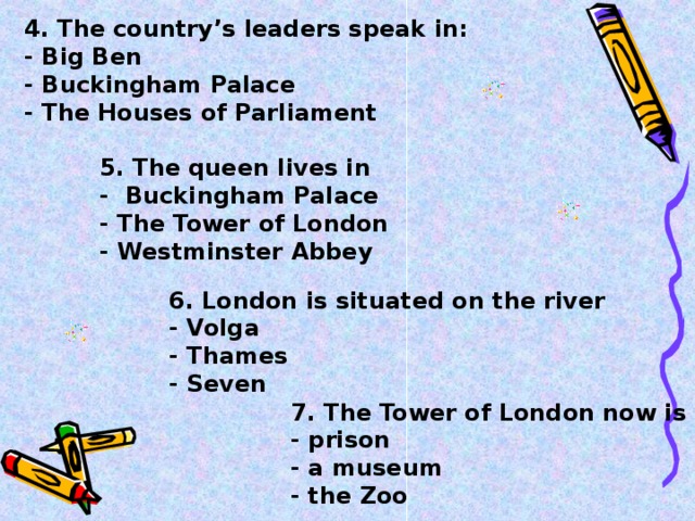 4. The country’s leaders speak in:  - Big Ben  - Buckingham Palace  - The Houses of Parliament     5. The queen lives in  - Buckingham Palace  - The Tower of London  - Westminster Abbey    6. London is situated on the river  - Volga  - Thames  - Seven    7. The Tower of London now is  - prison  - a museum  - the Zoo