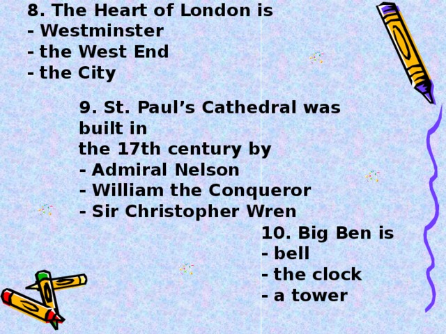 8. The Heart of London is  - Westminster  - the West End  - the City    9. St. Paul’s Cathedral was built in the 17th century by  - Admiral Nelson  - William the Conqueror  - Sir Christopher Wren  10. Big Ben is  - bell  - the clock  - a tower