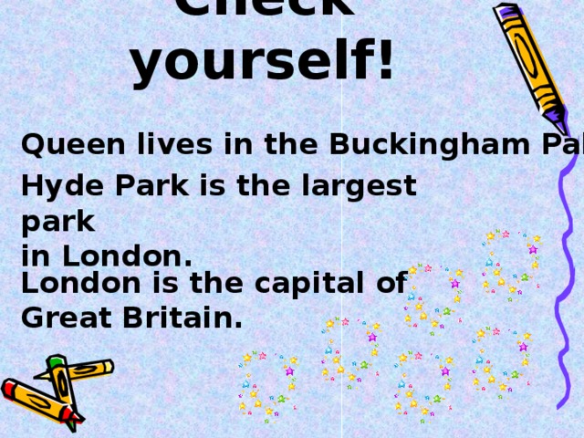 Check yourself! Queen lives in the Buckingham Palace. Hyde Park is the largest park in London. London is the capital of Great Britain.