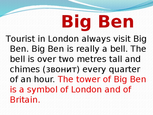 Big Ben Tourist in London always visit Big Ben. Big Ben is really a bell. The bell is over two metres tall and chimes (звонит) every quarter of an hour. The tower of Big Ben is a symbol of London and of Britain.