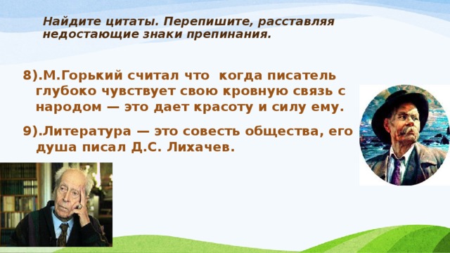 Найдите цитаты. Перепишите, расставляя недостающие знаки препинания.   8).М.Горький считал что когда писатель глубоко чувствует свою кровную связь с народом — это дает красоту и силу ему. 9).Литература — это совесть общества, его душа писал Д.С. Лихачев.