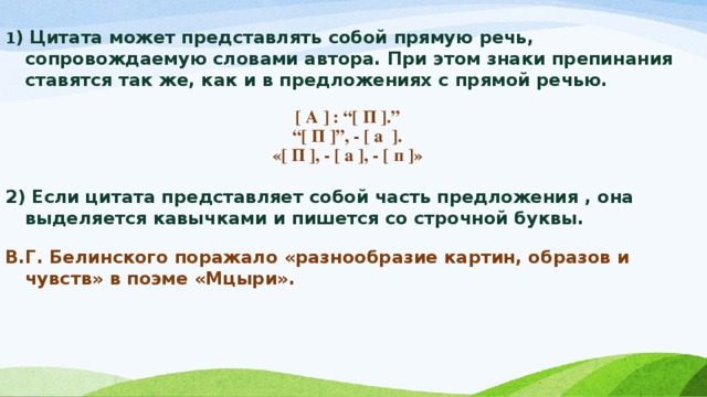 1 ) Цитата может представлять собой прямую речь, сопровождаемую словами автора. При этом знаки препинания ставятся так же, как и в предложениях с прямой речью.   [ А ] : “[ П ].” “ [ П ]”, - [ а ]. «[ П ], - [ а ], - [ п ]»  2) Если цитата представляет собой часть предложения , она выделяется кавычками и пишется со строчной буквы.  В.Г. Белинского поражало «разнообразие картин, образов и чувств» в поэме «Мцыри».