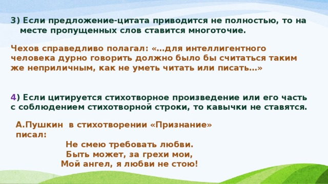 3) Если предложение-цитата приводится не полностью, то на месте пропущенных слов ставится многоточие.  Чехов справедливо полагал: «…для интеллигентного человека дурно говорить должно было бы считаться таким же неприличным, как не уметь читать или писать…»   4 ) Если цитируется стихотворное произведение или его часть с соблюдением стихотворной строки, то кавычки не ставятся.   А.Пушкин в стихотворении «Признание» писал: Не смею требовать любви. Быть может, за грехи мои, Мой ангел, я любви не стою!