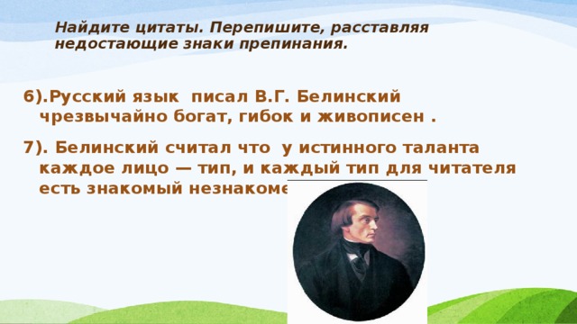 Найдите цитаты. Перепишите, расставляя недостающие знаки препинания.   6).Русский язык писал В.Г. Белинский чрезвычайно богат, гибок и живописен . 7). Белинский считал что у истинного таланта каждое лицо — тип, и каждый тип для читателя есть знакомый незнакомец.