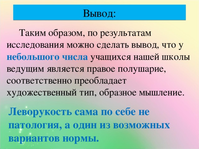 Вывод:  Таким образом, по результатам исследования можно сделать вывод, что у небольшого числа учащихся нашей школы ведущим является правое полушарие, соответственно преобладает художественный тип, образное мышление. Леворукость сама по себе не патология, а один из возможных вариантов нормы.