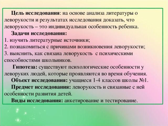 Цель исследования : на основе анализа литературы о леворукости и результатах исследования доказать, что леворукость – это индивидуальная особенность ребенка.  Задачи исследования:  1. изучить литературные источники;  2. познакомиться с причинами возникновения леворукости;  3. выяснить, как связана леворукость с психическими способностями школьников.  Гипотеза: существуют психологические особенности у леворуких людей, которые проявляются во время обучения.  Объект исследования: учащиеся 1-4 классов школы №1.  Предмет исследования: леворукость и связанные с ней особенности развития детей.  Виды исследования: анкетирование и тестирование.