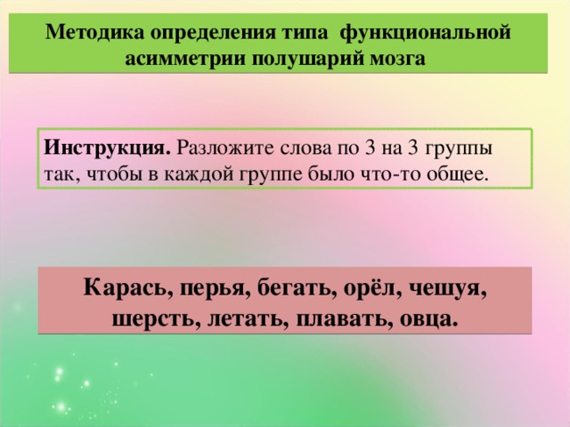 Методика определения типа функциональной асимметрии полушарий мозга Инструкция. Разложите слова по 3 на 3 группы так, чтобы в каждой группе было что-то общее. Карась, перья, бегать, орёл, чешуя, шерсть, летать, плавать, овца.