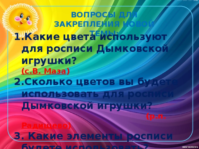 ВОПРОСЫ ДЛЯ ЗАКРЕПЛЕНИЯ НОВОЙ ТЕМЫ: Какие цвета используют для росписи Дымковской игрушки?       (с.В. Маза ) Сколько цветов вы будете использовать для росписи Дымковской игрушки?     (р.п. Радищево ) 3. Какие элементы росписи будете использовать?     (п. Октябрьский )