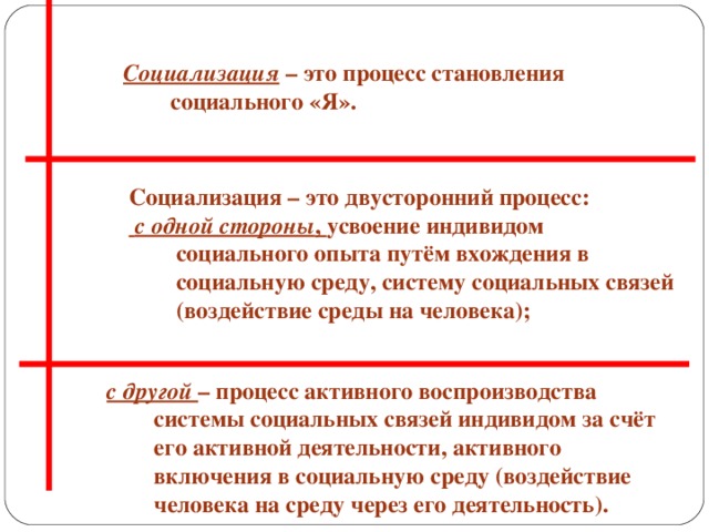 Социализация  – это процесс становления социального «Я». Социализация – это двусторонний процесс:  с одной стороны , усвоение индивидом социального опыта путём вхождения в социальную среду, систему социальных связей (воздействие среды на человека); с другой – процесс активного воспроизводства системы социальных связей индивидом за счёт его активной деятельности, активного включения в социальную среду (воздействие человека на среду через его деятельность).