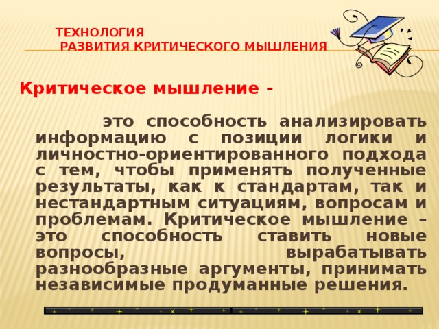 Технология  развития критического мышления   Критическое мышление -   это способность анализировать информацию с позиции логики и личностно-ориентированного подхода с тем, чтобы применять полученные результаты, как к стандартам, так и нестандартным ситуациям, вопросам и проблемам. Критическое мышление – это способность ставить новые вопросы, вырабатывать разнообразные аргументы, принимать независимые продуманные решения.