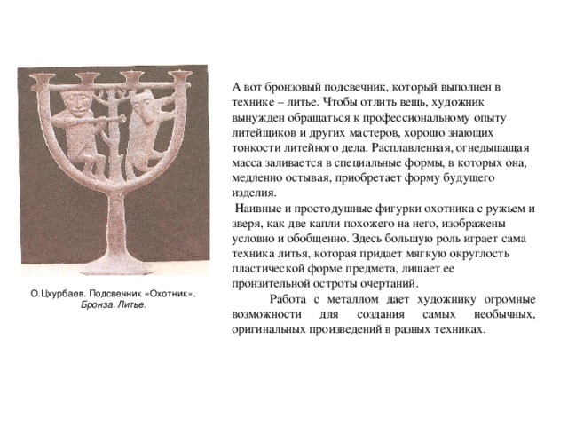 А вот бронзовый подсвечник, который выполнен в технике – литье. Чтобы отлить вещь, художник вынужден обращаться к профессиональному опыту литейщиков и других мастеров, хорошо знающих тонкости литейного дела. Расплавленная, огнедышащая масса заливается в специальные формы, в которых она, медленно остывая, приобретает форму будущего изделия.  Наивные и простодушные фигурки охотника с ружьем и зверя, как две капли похожего на него, изображены условно и обобщенно. Здесь большую роль играет сама техника литья, которая придает мягкую округлость пластической форме предмета, лишает ее пронзительной остроты очертаний.  Работа с металлом дает художнику огромные возможности для создания самых необычных, оригинальных произведений в разных техниках. О.Цхурбаев. Подсвечник «Охотник». Бронза. Литье.