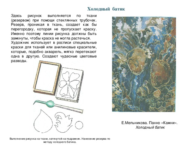 Холодный батик Здесь рисунок выполняется по ткани (резервом) при помощи стеклянных трубочек. Резерв, проникая в ткань, создает как бы перегородку, которая не пропускает краску. Именно поэтому линии рисунка должны быть замкнуты, чтобы краска не могла растечься. Художник использует в росписи специальные краски для тканей или анилиновые красители, которые, подобно акварель, мягко перетекают одна в другую. Создают чудесные цветовые разводы. Е.Мельникова. Панно «Камни». Холодный батик Выполнение рисунка на ткани, натянутой на подрамник. Нанесение резерва по методу холодного батика.