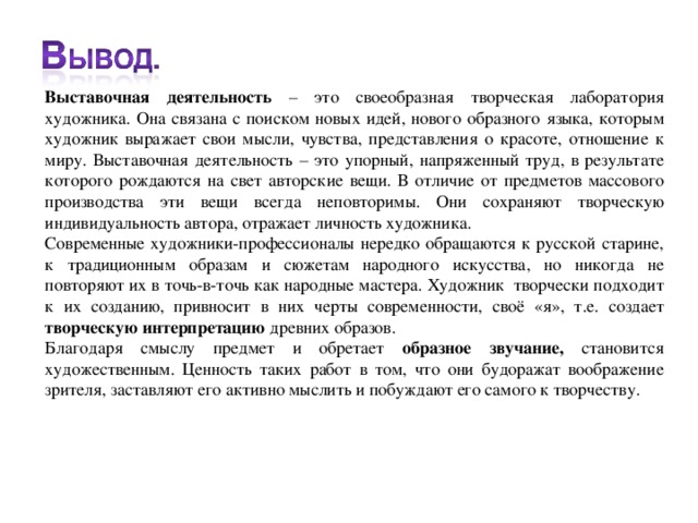 Выставочная деятельность – это своеобразная творческая лаборатория художника. Она связана с поиском новых идей, нового образного языка, которым художник выражает свои мысли, чувства, представления о красоте, отношение к миру. Выставочная деятельность – это упорный, напряженный труд, в результате которого рождаются на свет авторские вещи. В отличие от предметов массового производства эти вещи всегда неповторимы. Они сохраняют творческую индивидуальность автора, отражает личность художника. Современные художники-профессионалы нередко обращаются к русской старине, к традиционным образам и сюжетам народного искусства, но никогда не повторяют их в точь-в-точь как народные мастера. Художник творчески подходит к их созданию, привносит в них черты современности, своё «я», т.е. создает творческую интерпретацию древних образов. Благодаря смыслу предмет и обретает образное звучание, становится художественным. Ценность таких работ в том, что они будоражат воображение зрителя, заставляют его активно мыслить и побуждают его самого к творчеству.