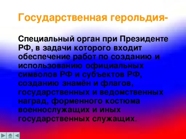 Государственная герольдия-  Специальный орган при Президенте РФ, в задачи которого входит обеспечение работ по созданию и использованию официальных символов РФ и субъектов РФ, созданию знамён и флагов, государственных и ведомственных наград, форменного костюма военнослужащих и иных государственных служащих .