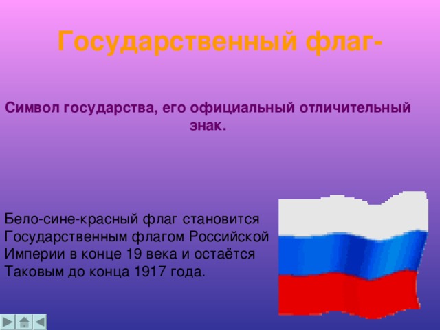 Государственный флаг- Символ государства, его официальный отличительный знак. Бело-сине-красный флаг становится Государственным флагом Российской Империи в конце 19 века и остаётся Таковым до конца 1917 года.