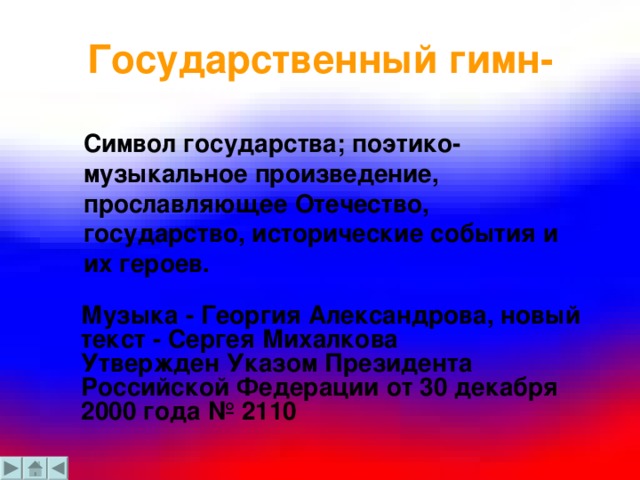 Государственный гимн-  Символ государства; поэтико-музыкальное произведение, прославляющее Отечество, государство, исторические события и их героев. Музыка - Георгия Александрова, новый текст - Сергея Михалкова  Утвержден Указом Президента Российской Федерации от 30 декабря 2000 года № 2110