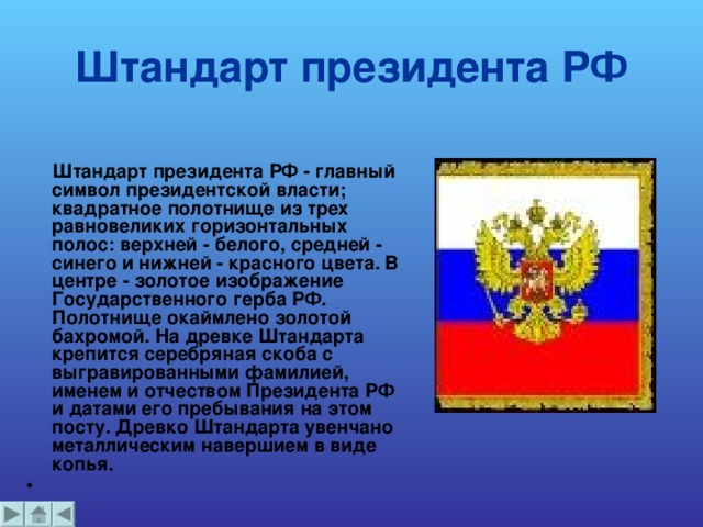 Штандарт президента РФ    Штандарт президента РФ - главный символ президентской власти; квадратное полотнище из трех равновеликих горизонтальных полос: верхней - белого, средней - синего и нижней - красного цвета. В центре - золотое изображение Государственного герба РФ. Полотнище окаймлено золотой бахромой. На древке Штандарта крепится серебряная скоба с выгравированными фамилией, именем и отчеством Президента РФ и датами его пребывания на этом посту. Древко Штандарта увенчано металлическим навершием в виде копья.