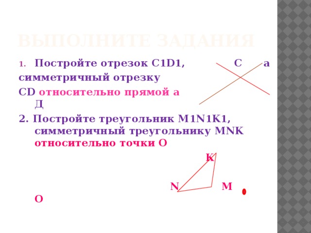 Выполните задания Постройте отрезок С 1 D 1 , С а симметричный отрезку СD  относительно прямой а Д  2. Постройте треугольник M 1 N 1 K 1 , симметричный треугольнику MNK относительно точки O  К   N М О