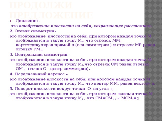 Продолжи предложение Движение –  это отображение плоскости на себя, сохраняющее расстояния. 2. Осевая симметрия– это отображение плоскости на себя, при котором каждая точка М отображается в такую точку М 1 , что отрезок ММ 1 перпендикулярен прямой а (оси симметрии ) и отрезок МР равен отрезку РМ 1 . 3. Центральная симметрия – это отображение плоскости на себя , при котором каждая точка М отображается в такую точку М 1 ,что отрезок ОМ равен отрезку ОМ 1 (точка О - центр симметрии). 4. Параллельный перенос – это отображение плоскости на себя, при котором каждая точка М отображается в такую точку М 1 , что вектор ММ 1 равен вектору а. 5. Поворот плоскости вокруг точки О на угол  - это отображение плоскости на себя , при котором каждая точка М отображается в такую точку М 1 , что ОМ=ОМ 1 ,  МОМ 1 = .