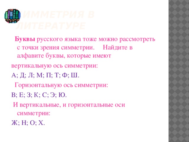 СИММЕТРИЯ В ЛИТЕРАТУРЕ   Буквы русского языка тоже можно рассмотреть с точки зрения симметрии. Найдите в алфавите буквы, которые имеют вертикальную ось симметрии: А; Д; Л; М; П; Т; Ф; Ш.  Горизонтальную ось симметрии: В; Е; З; К; С; Э; Ю.  И вертикальные, и горизонтальные оси симметрии: Ж; Н; О; Х.