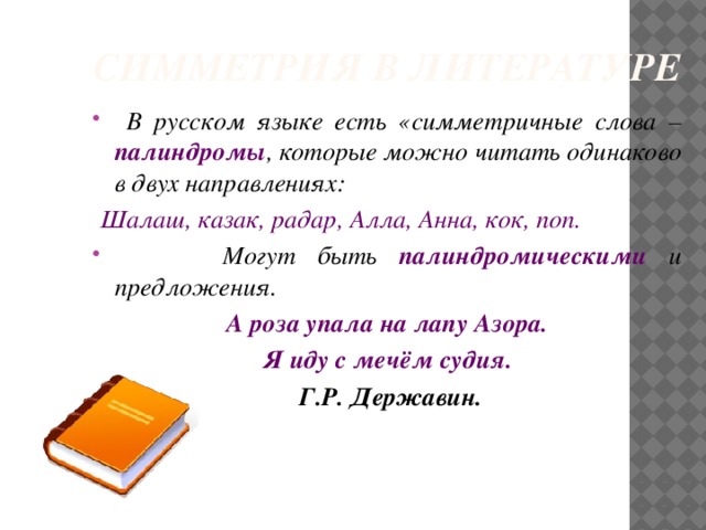 СИММЕТРИЯ В ЛИТЕРАТУРЕ  В русском языке есть «симметричные слова – палиндромы , которые можно читать одинаково в двух направлениях:  Шалаш, казак, радар, Алла, Анна, кок, поп.  Могут быть палиндромическими и предложения. А роза упала на лапу Азора. Я иду с мечём судия.  Г.Р. Державин.